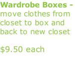 Wardrobe Boxes - move clothes from closet to box and back to new closet             $9.50 each                                                                                (keeps them clean /no wrinkles)